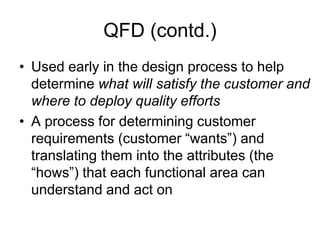 QFD (contd.)
• Used early in the design process to help
determine what will satisfy the customer and
where to deploy quality efforts
• A process for determining customer
requirements (customer “wants”) and
translating them into the attributes (the
“hows”) that each functional area can
understand and act on
 
