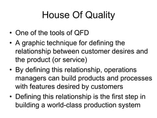 House Of Quality
• One of the tools of QFD
• A graphic technique for defining the
relationship between customer desires and
the product (or service)
• By defining this relationship, operations
managers can build products and processes
with features desired by customers
• Defining this relationship is the first step in
building a world-class production system
 