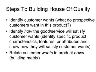 Steps To Building House Of Quality
• Identify customer wants (what do prospective
customers want in this product?)
• Identify how the good/service will satisfy
customer wants (identify specific product
characteristics, features, or attributes and
show how they will satisfy customer wants)
• Relate customer wants to product hows
(building matrix)
 