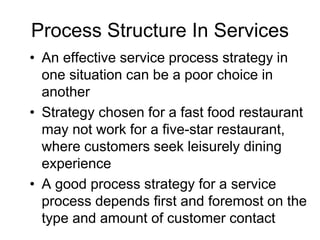 Process Structure In Services
• An effective service process strategy in
one situation can be a poor choice in
another
• Strategy chosen for a fast food restaurant
may not work for a five-star restaurant,
where customers seek leisurely dining
experience
• A good process strategy for a service
process depends first and foremost on the
type and amount of customer contact
 