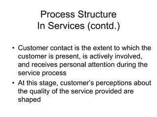 Process Structure
In Services (contd.)
• Customer contact is the extent to which the
customer is present, is actively involved,
and receives personal attention during the
service process
• At this stage, customer’s perceptions about
the quality of the service provided are
shaped
 