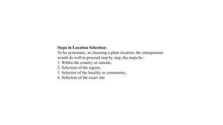 Steps in Location Selection:
To be systematic, in choosing a plant location, the entrepreneur
would do well to proceed step by step, the steps be :
1. Within the country or outside;
2. Selection of the region;
3. Selectior of the locality or community;
4. Selection of the exact site.
 