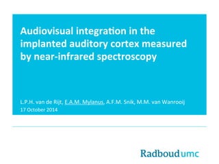 Audiovisual 
integra0on 
in 
the 
implanted 
auditory 
cortex 
measured 
by 
near-­‐infrared 
spectroscopy 
L.P.H. 
van 
de 
Rijt, 
E.A.M. 
Mylanus, 
A.F.M. 
Snik, 
M.M. 
van 
Wanrooij 
17 
October 
2014 
 