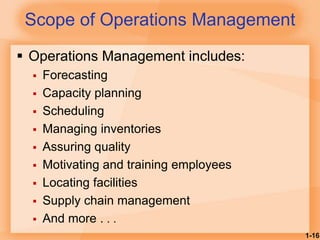 1-16
 Operations Management includes:
 Forecasting
 Capacity planning
 Scheduling
 Managing inventories
 Assuring quality
 Motivating and training employees
 Locating facilities
 Supply chain management
 And more . . .
Scope of Operations Management
 