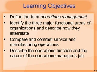1-2
Learning Objectives
 Define the term operations management
 Identify the three major functional areas of
organizations and describe how they
interrelate
 Compare and contrast service and
manufacturing operations
 Describe the operations function and the
nature of the operations manager’s job
 