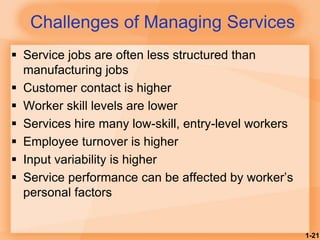 1-21
Challenges of Managing Services
 Service jobs are often less structured than
manufacturing jobs
 Customer contact is higher
 Worker skill levels are lower
 Services hire many low-skill, entry-level workers
 Employee turnover is higher
 Input variability is higher
 Service performance can be affected by worker’s
personal factors
 