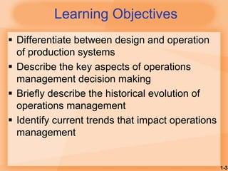 1-3
Learning Objectives
 Differentiate between design and operation
of production systems
 Describe the key aspects of operations
management decision making
 Briefly describe the historical evolution of
operations management
 Identify current trends that impact operations
management
 
