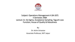 Subject: Operations Management-II (M-207)
II Semester, MBA
Lecture 11: Six Sigma, Acceptance Sampling, Taguchi Loss
Function, House of Quality & Robustness
By:
Dr. Achin Srivastav
Associate Professor, SKIT Jaipur
 