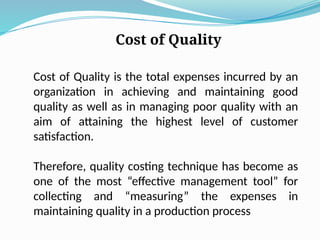 Cost of Quality
Cost of Quality is the total expenses incurred by an
organization in achieving and maintaining good
quality as well as in managing poor quality with an
aim of attaining the highest level of customer
satisfaction.
Therefore, quality costing technique has become as
one of the most “effective management tool” for
collecting and “measuring” the expenses in
maintaining quality in a production process
 