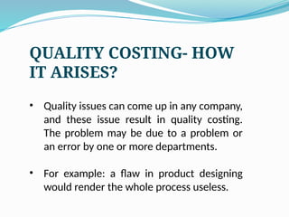 QUALITY COSTING- HOW
IT ARISES?
• Quality issues can come up in any company,
and these issue result in quality costing.
The problem may be due to a problem or
an error by one or more departments.
• For example: a flaw in product designing
would render the whole process useless.
 