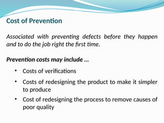 Cost of Prevention
Associated with preventing defects before they happen
and to do the job right the first time.
Prevention costs may include …
• Costs of verifications
• Costs of redesigning the product to make it simpler
to produce
• Cost of redesigning the process to remove causes of
poor quality
 