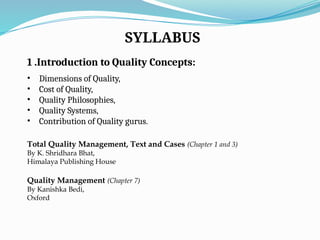 SYLLABUS
1 .Introduction to Quality Concepts:
• Dimensions of Quality,
• Cost of Quality,
• Quality Philosophies,
• Quality Systems,
• Contribution of Quality gurus.
Total Quality Management, Text and Cases (Chapter 1 and 3)
By K. Shridhara Bhat,
Himalaya Publishing House
Quality Management (Chapter 7)
By Kanishka Bedi,
Oxford
 