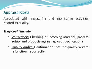 Appraisal Costs
Associated with measuring and monitoring activities
related to quality.
They could include…
• Verification: Checking of incoming material, process
setup, and products against agreed specifications
• Quality Audits: Confirmation that the quality system
is functioning correctly
 