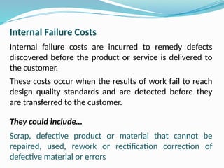 Internal Failure Costs
Internal failure costs are incurred to remedy defects
discovered before the product or service is delivered to
the customer.
These costs occur when the results of work fail to reach
design quality standards and are detected before they
are transferred to the customer.
They could include…
Scrap, defective product or material that cannot be
repaired, used, rework or rectification correction of
defective material or errors
 