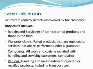 External Failure Costs
Incurred to remedy defects discovered by the customers
They could include…
• Repairs and Servicing: of both returned products and
those in the field
• Warranty claims: Failed products that are replaced or
services that are re-performed under a guarantee
• Complaints: All work and costs associated with
handling and servicing customers’ complaints
• Returns: Handling and investigation of rejected or
recalled products, including transport cost.
 