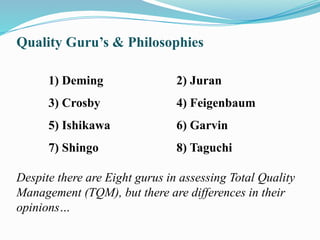 Quality Guru’s & Philosophies
1) Deming 2) Juran
3) Crosby 4) Feigenbaum
5) Ishikawa 6) Garvin
7) Shingo 8) Taguchi
Despite there are Eight gurus in assessing Total Quality
Management (TQM), but there are differences in their
opinions…
 
