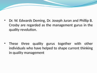 • Dr. W. Edwards Deming, Dr. Joseph Juran and Phillip B.
Crosby are regarded as the management gurus in the
quality revolution.
• These three quality gurus together with other
individuals who have helped to shape current thinking
in quality management
 