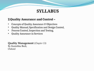 SYLLABUS
2.Quality Assurance and Control –
• Concepts of Quality Assurance & Objectives
• Quality Manual, Specification and Design Control,
• Process Control, Inspection and Testing,
• Quality Assurance in Services
Quality Management (Chapter 13)
By Kanishka Bedi,
Oxford
 