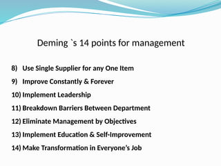 Deming `s 14 points for management
8) Use Single Supplier for any One Item
9) Improve Constantly & Forever
10) Implement Leadership
11) Breakdown Barriers Between Department
12) Eliminate Management by Objectives
13) Implement Education & Self-Improvement
14) Make Transformation in Everyone’s Job
 