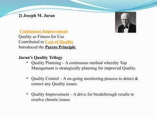 2) Joseph M. Juran
Continuous Improvement
Quality as Fitness for Use
Contributed to Cost of Quality
Introduced the Pareto Principle
Juran’s Quality Trilogy
• Quality Planning – A continuous method whereby Top
Management is strategically planning for improved Quality.
• Quality Control – A on-going monitoring process to detect &
correct any Quality issues.
• Quality Improvement – A drive for breakthrough results to
resolve chronic issues.
 