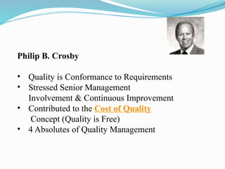 Philip B. Crosby
• Quality is Conformance to Requirements
• Stressed Senior Management
Involvement & Continuous Improvement
• Contributed to the Cost of Quality
Concept (Quality is Free)
• 4 Absolutes of Quality Management
 