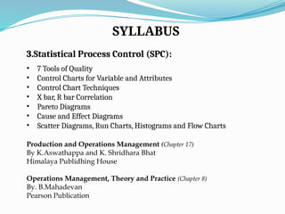 SYLLABUS
3.Statistical Process Control (SPC):
• 7 Tools of Quality
• Control Charts for Variable and Attributes
• Control Chart Techniques
• X bar, R bar Correlation
• Pareto Diagrams
• Cause and Effect Diagrams
• Scatter Diagrams, Run Charts, Histograms and Flow Charts
Production and Operations Management (Chapter 17)
By K.Aswathappa and K. Shridhara Bhat
Himalaya Publidhing House
Operations Management, Theory and Practice (Chapter 8)
By. B.Mahadevan
Pearson Publication
 