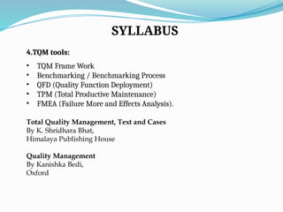 SYLLABUS
4.TQM tools:
• TQM Frame Work
• Benchmarking / Benchmarking Process
• QFD (Quality Function Deployment)
• TPM (Total Productive Maintenance)
• FMEA (Failure More and Effects Analysis).
Total Quality Management, Text and Cases
By K. Shridhara Bhat,
Himalaya Publishing House
Quality Management
By Kanishka Bedi,
Oxford
 
