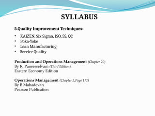 SYLLABUS
5.Quality Improvement Techniques:
• KAIZEN, Six Sigma, ISO, 5S, QC
• Poka-Yoke
• Lean Manufacturing
• Service Quality
Production and Operations Management (Chapter 20)
By R. Paneerselvam (Third Edition),
Eastern Economy Edition
Operations Management (Chapter 5,Page 171)
By B Mahadevan
Pearson Publication
 