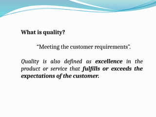 What is quality?
“Meeting the customer requirements”.
Quality is also defined as excellence in the
product or service that fulfills or exceeds the
expectations of the customer.
 