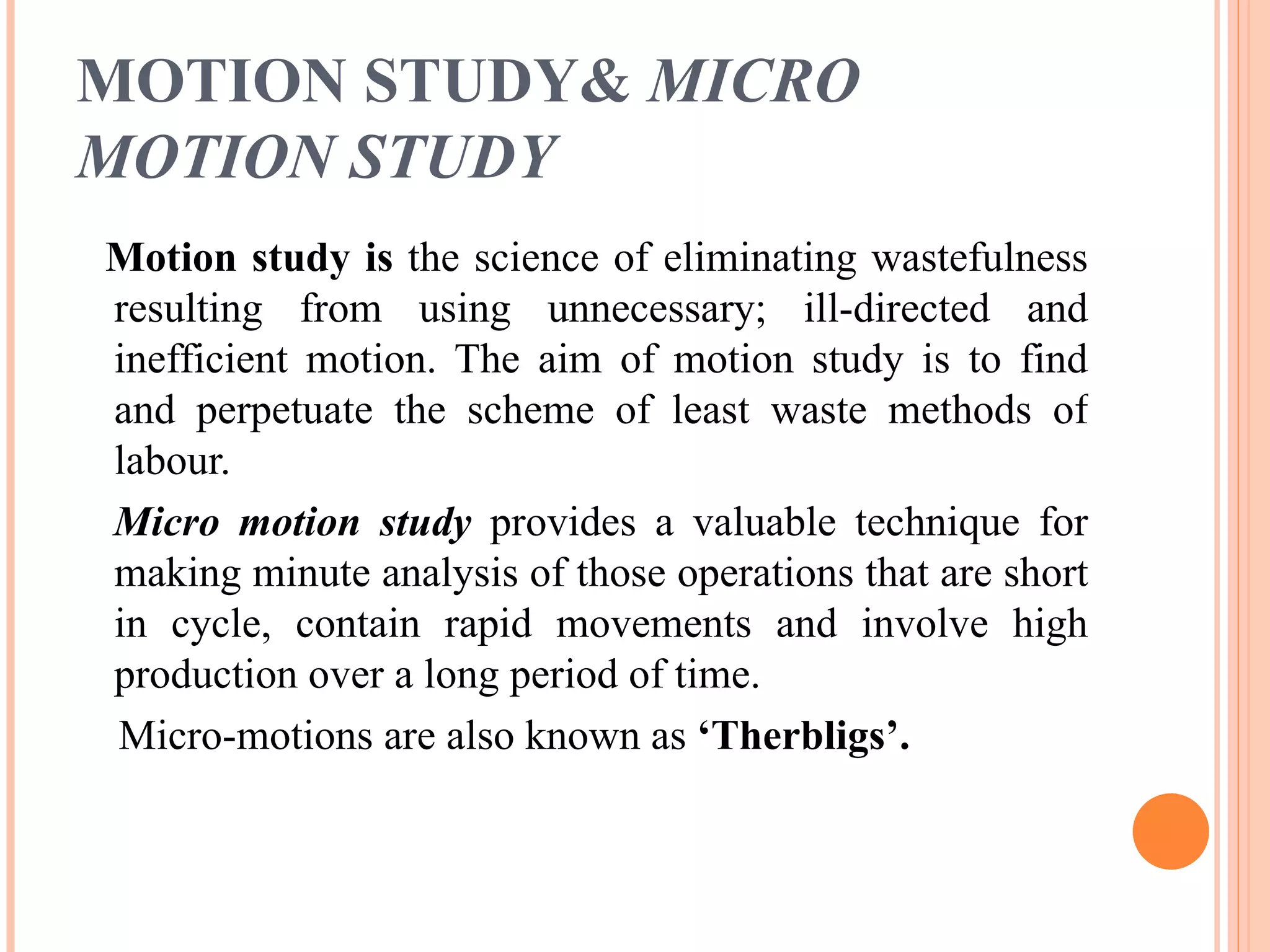 MOTION STUDY&  MICRO MOTION STUDY   Motion study is  the science of eliminating wastefulness resulting from using unnecessary; ill-directed and inefficient motion. The aim of motion study is to find and perpetuate the scheme of least waste methods of labour. Micro motion study   provides a valuable technique for making minute analysis of those operations that are short in cycle, contain rapid movements and involve high production over a long period of time. Micro-motions are also known as  ‘Therbligs’. 