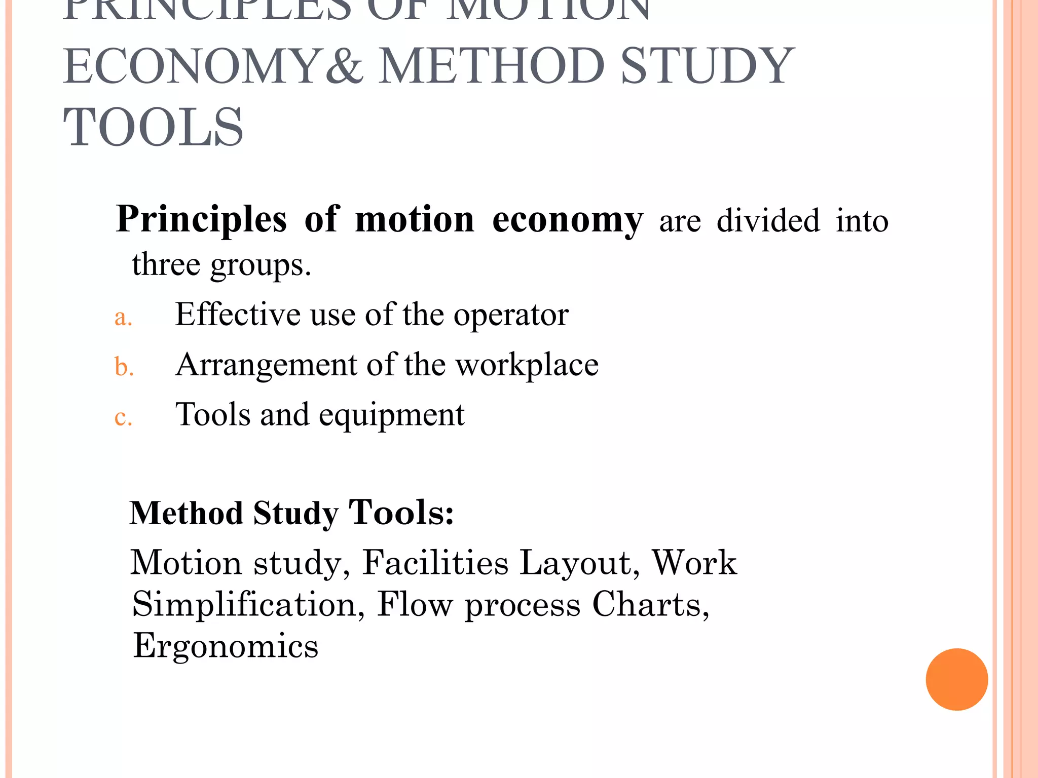 PRINCIPLES OF MOTION ECONOMY&  METHOD STUDY   TOOLS Principles of motion economy  are divided into three groups. Effective use of the operator Arrangement of the workplace Tools and equipment Method Study  Tools:   Motion study, Facilities Layout, Work Simplification, Flow process Charts, Ergonomics 