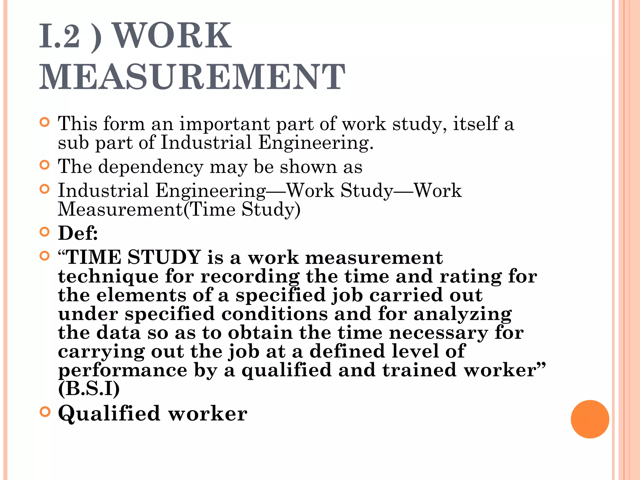 I.2 )  WORK MEASUREMENT This form an important part of work study, itself a sub part of Industrial Engineering. The dependency may be shown as Industrial Engineering—Work Study—Work Measurement(Time Study) Def: “ TIME STUDY is a work measurement technique for recording the time and rating for the elements of a specified job carried out under specified conditions and for analyzing the data so as to obtain the time necessary for carrying out the job at a defined level of performance by a qualified and trained worker” (B.S.I) Qualified worker 