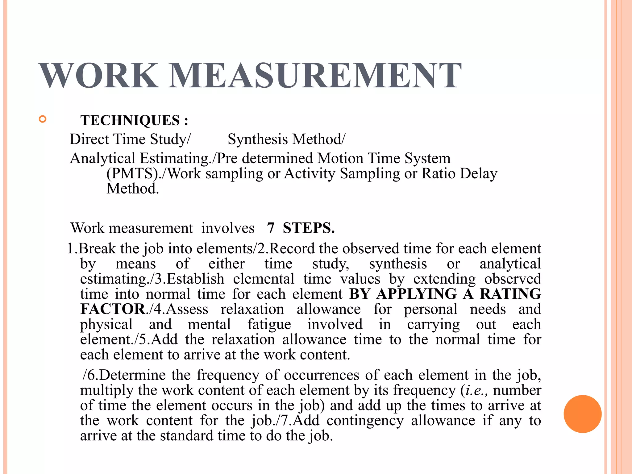 WORK MEASUREMENT TECHNIQUES : Direct Time Study/ Synthesis Method/ Analytical Estimating./Pre determined Motion Time System (PMTS)./Work sampling or Activity Sampling or Ratio Delay Method. Work measurement  involves  7   STEPS. 1.Break the job into elements/2.Record the observed time for each element by means of either time study, synthesis or analytical estimating./3.Establish elemental time values by extending observed time into normal time for each element  BY APPLYING A RATING FACTOR ./4.Assess relaxation allowance for personal needs and physical and mental fatigue involved in carrying out each element./5.Add the relaxation allowance time to the normal time for each element to arrive at the work content. /6.Determine the frequency of occurrences of each element in the job, multiply the work content of each element by its frequency ( i.e.,  number of time the element occurs in the job) and add up the times to arrive at the work content for the job./7.Add contingency allowance if any to arrive at the standard time to do the job. 