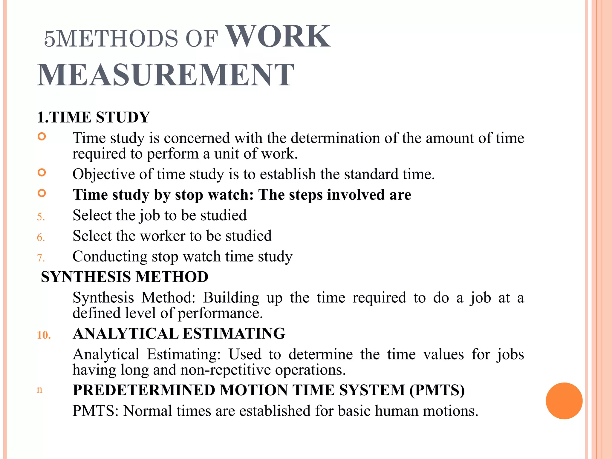5METHODS OF  WORK MEASUREMENT 1.TIME STUDY Time study is concerned with the determination of the amount of time required to perform a unit of work.  Objective of time study is to establish the standard time. Time study by stop watch: The steps involved are  Select the job to be studied Select the worker to be studied Conducting stop watch time study SYNTHESIS METHOD Synthesis Method: Building up the time required to do a job at a defined level of performance. ANALYTICAL ESTIMATING Analytical Estimating: Used to determine the time values for jobs having long and non-repetitive operations. PREDETERMINED MOTION TIME SYSTEM (PMTS)   PMTS: Normal times are established for basic human motions. 