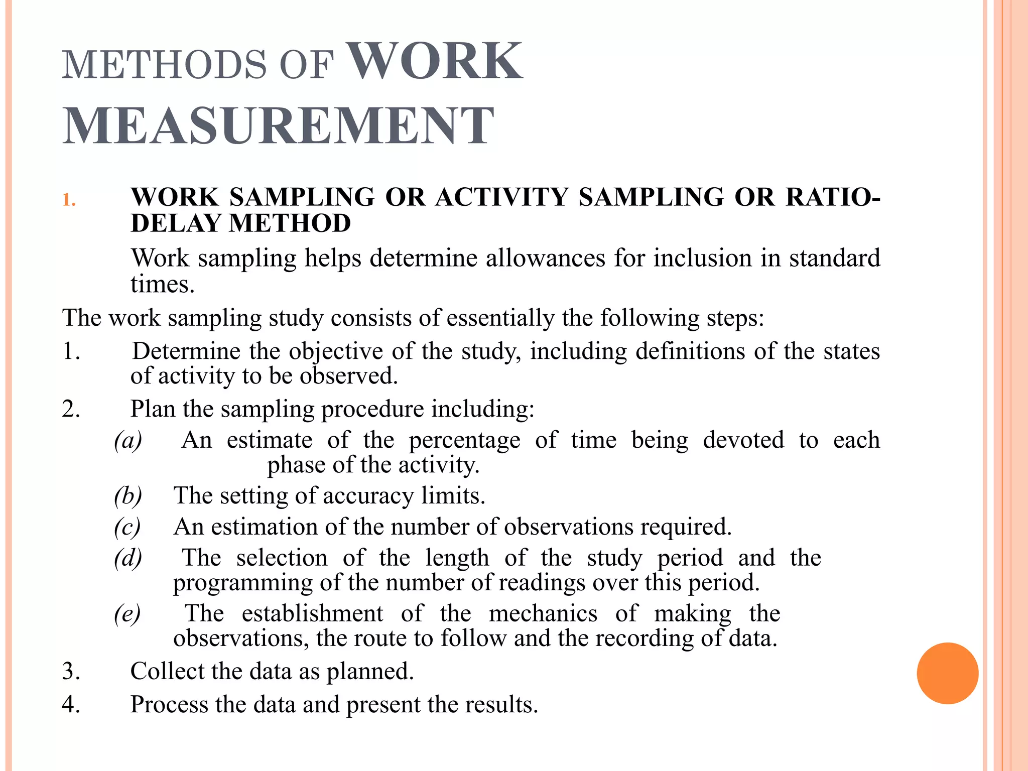 METHODS OF  WORK MEASUREMENT WORK SAMPLING OR ACTIVITY SAMPLING OR RATIO-DELAY METHOD Work sampling helps determine allowances for inclusion in standard times. The work sampling study consists of essentially the following steps: 1.  Determine the objective of the study, including definitions of the states of activity to be observed. 2.  Plan the sampling procedure including: (a)   An estimate of the percentage of time being devoted to each  phase of the activity.  (b)   The setting of accuracy limits. (c)   An estimation of the number of observations required. (d)   The selection of the length of the study period and the  programming of the number of readings over this period. (e)  The establishment of the mechanics of making the  observations, the route to follow and the recording of data. 3.  Collect the data as planned. 4.  Process the data and present the results. 