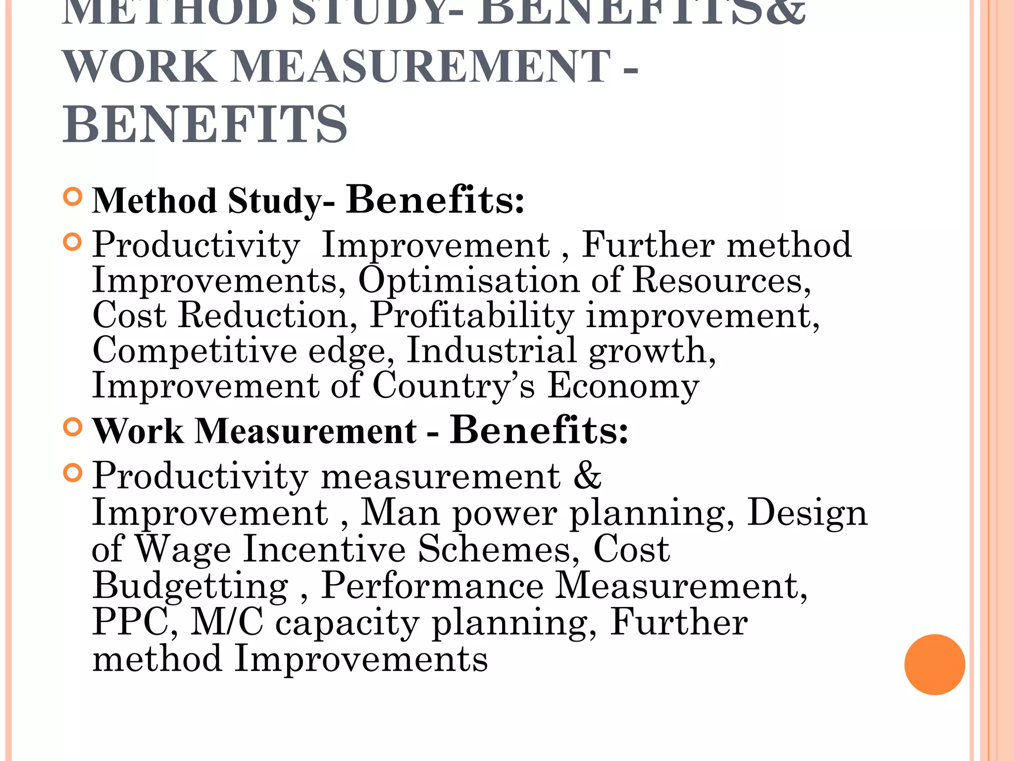 METHOD STUDY-  BENEFITS&  WORK MEASUREMENT -  BENEFITS Method Study-  Benefits: Productivity  Improvement , Further method Improvements, Optimisation of Resources, Cost Reduction, Profitability improvement, Competitive edge, Industrial growth, Improvement of Country’s Economy Work Measurement -  Benefits: Productivity measurement & Improvement , Man power planning, Design of Wage Incentive Schemes, Cost Budgetting , Performance Measurement, PPC, M/C capacity planning, Further method Improvements 