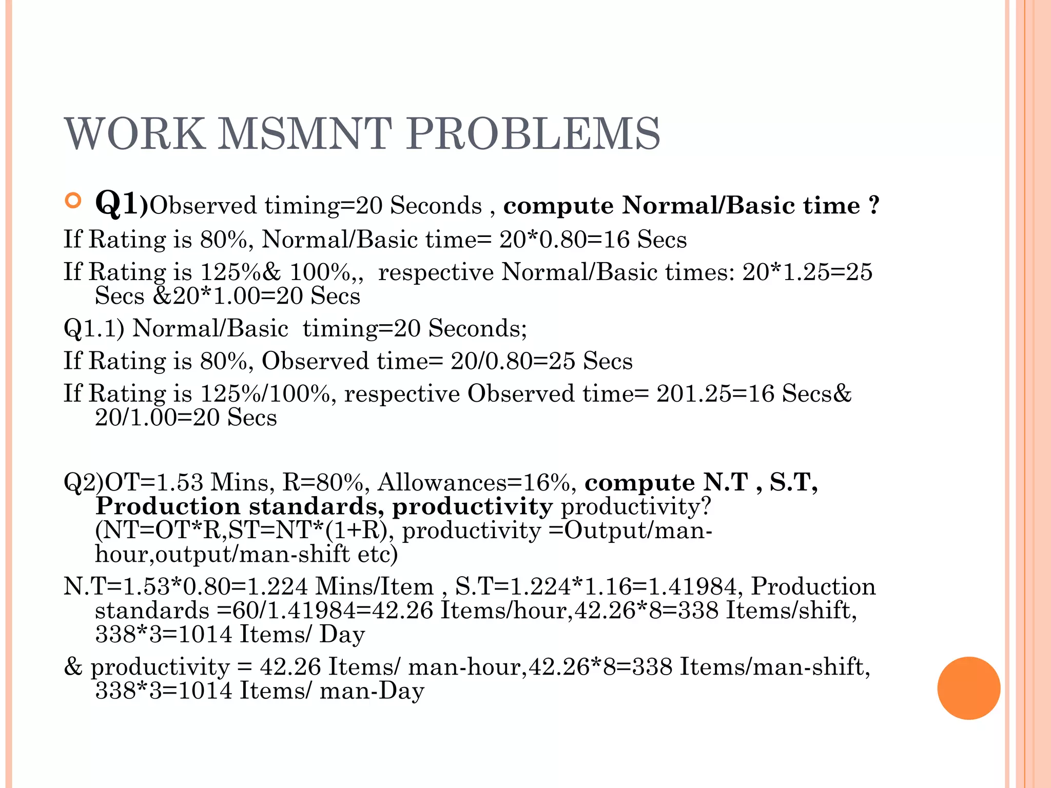 WORK MSMNT PROBLEMS Q1 ) Observed timing=20 Seconds ,  compute Normal/Basic time ? If Rating is 80%, Normal/Basic time= 20*0.80=16 Secs If Rating is 125%& 100%,,  respective Normal/Basic times: 20*1.25=25 Secs &20*1.00=20 Secs Q1.1) Normal/Basic  timing=20 Seconds;  If Rating is 80%, Observed time= 20/0.80=25 Secs If Rating is 125%/100%, respective Observed time= 201.25=16 Secs& 20/1.00=20 Secs Q2)OT=1.53 Mins, R=80%, Allowances=16%,  compute N.T , S.T, Production standards, productivity  productivity?(NT=OT*R,ST=NT*(1+R), productivity =Output/man-hour,output/man-shift etc) N.T=1.53*0.80=1.224 Mins/Item , S.T=1.224*1.16=1.41984, Production standards =60/1.41984=42.26 Items/hour,42.26*8=338 Items/shift, 338*3=1014 Items/ Day  & productivity = 42.26 Items/ man-hour,42.26*8=338 Items/man-shift, 338*3=1014 Items/ man-Day  