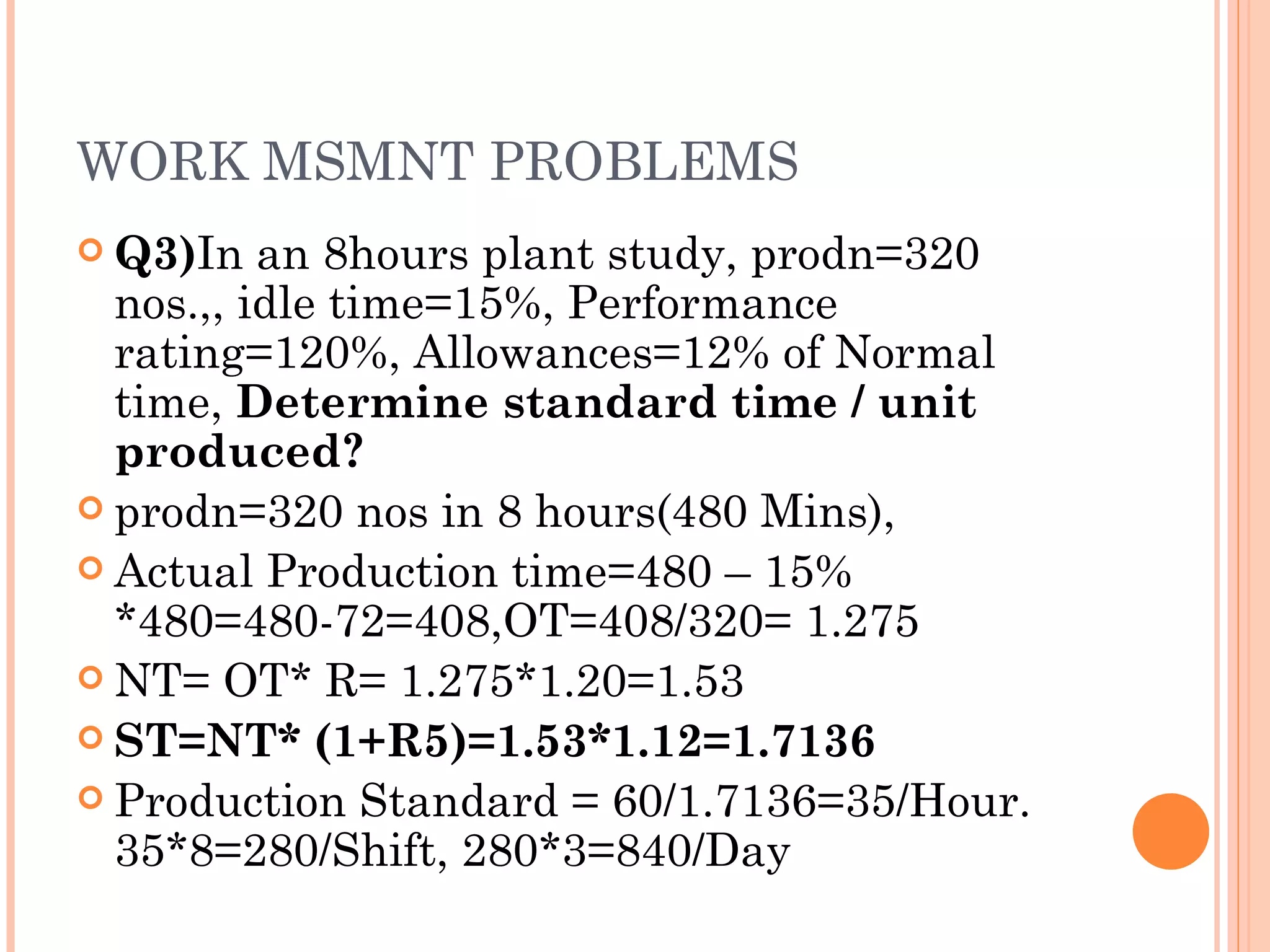WORK MSMNT PROBLEMS Q3) In an 8hours plant study, prodn=320 nos.,, idle time=15%, Performance rating=120%, Allowances=12% of Normal time,  Determine standard time / unit produced? prodn=320 nos in 8 hours(480 Mins), Actual Production time=480 – 15% *480=480-72=408,OT=408/320= 1.275 NT= OT* R= 1.275*1.20=1.53 ST=NT* (1+R5)=1.53*1.12=1.7136 Production Standard = 60/1.7136=35/Hour. 35*8=280/Shift, 280*3=840/Day 