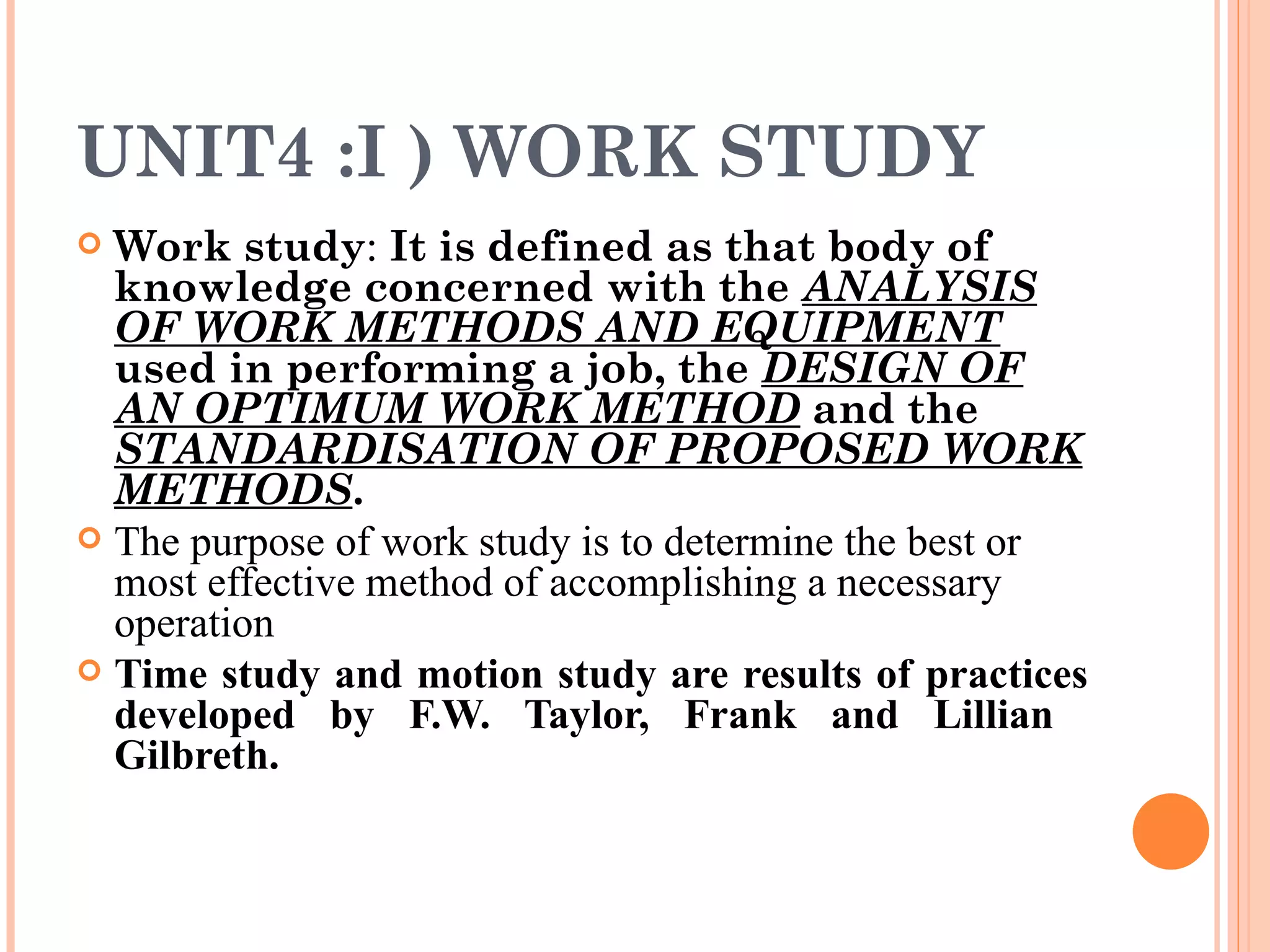 UNIT4 :I ) WORK STUDY Work study :  It is defined as that body of knowledge concerned with the  ANALYSIS OF WORK METHODS AND EQUIPMENT  used in performing a job, the  DESIGN OF AN OPTIMUM WORK METHOD  and the  STANDARDISATION OF PROPOSED WORK METHODS . The purpose of work study is to determine the best or most effective method of accomplishing a necessary operation Time study and motion study are results of practices developed by F.W. Taylor, Frank and Lillian  Gilbreth. 