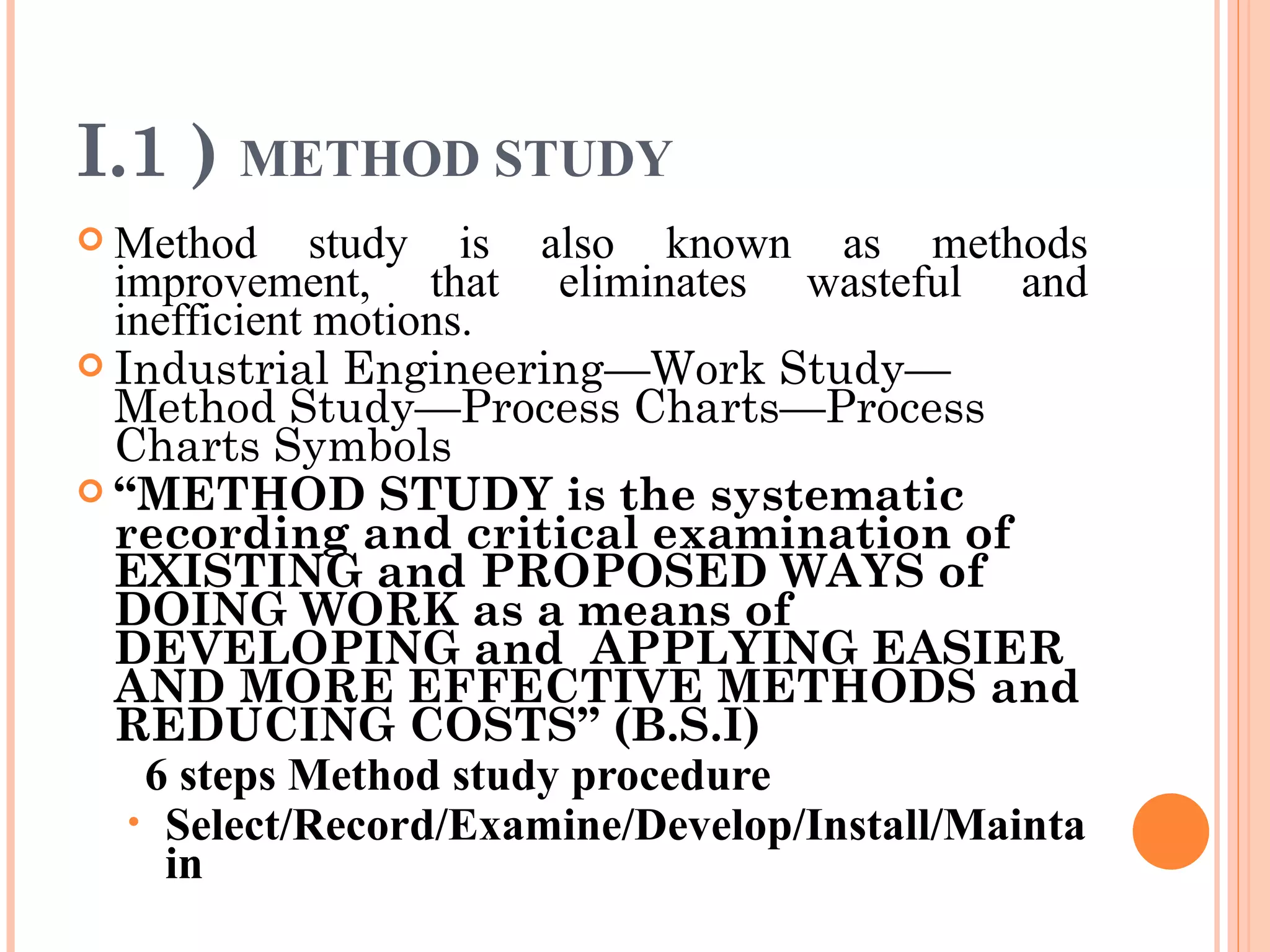 I.1 )  METHOD STUDY Method study is also known as methods improvement, that eliminates wasteful and inefficient motions. Industrial Engineering—Work Study—Method Study—Process Charts—Process Charts Symbols “ METHOD STUDY is the systematic recording and critical examination of EXISTING and PROPOSED WAYS of DOING WORK as a means of DEVELOPING and  APPLYING EASIER AND MORE EFFECTIVE METHODS and REDUCING COSTS” (B.S.I) 6 steps   Method study procedure   Select/Record/Examine/Develop/Install/Maintain 