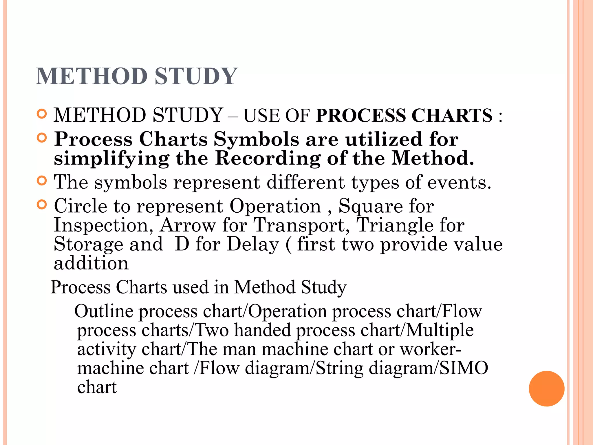METHOD STUDY METHOD STUDY  – USE OF  PROCESS CHARTS  : Process Charts Symbols are utilized for simplifying the Recording of the Method. The symbols represent different types of events. Circle to represent Operation , Square for Inspection, Arrow for Transport, Triangle for Storage and  D for Delay ( first two provide value addition Process Charts used in Method Study Outline process chart/Operation process chart/Flow process charts/Two handed process chart/Multiple activity chart/The man machine chart or worker-machine chart /Flow diagram/String diagram/SIMO chart 