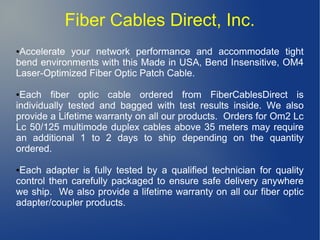 Fiber Cables Direct, Inc.
●Accelerate your network performance and accommodate tight
bend environments with this Made in USA, Bend Insensitive, OM4
Laser-Optimized Fiber Optic Patch Cable.
●Each fiber optic cable ordered from FiberCablesDirect is
individually tested and bagged with test results inside. We also
provide a Lifetime warranty on all our products. Orders for Om2 Lc
Lc 50/125 multimode duplex cables above 35 meters may require
an additional 1 to 2 days to ship depending on the quantity
ordered.
●Each adapter is fully tested by a qualified technician for quality
control then carefully packaged to ensure safe delivery anywhere
we ship. We also provide a lifetime warranty on all our fiber optic
adapter/coupler products.
 