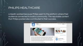 PHILIPS HEALTHCARE
LinkedIn worked because Philips went to the platform where their
audience connected to build a community. The reputable content
that Philips posted also contributed to their success.
 