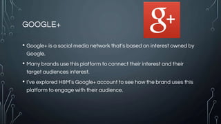 GOOGLE+
• Google+ is a social media network that’s based on interest owned by
Google.
• Many brands use this platform to connect their interest and their
target audiences interest.
• I’ve explored H&M’s Google+ account to see how the brand uses this
platform to engage with their audience.
 