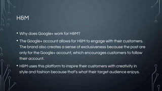 H&M
• Why does Google+ work for H&M?
• The Google+ account allows for H&M to engage with their customers.
The brand also creates a sense of exclusiveness because the post are
only for the Google+ account, which encourages customers to follow
their account.
• H&M uses this platform to inspire their customers with creativity in
style and fashion because that’s what their target audience enjoys.
 