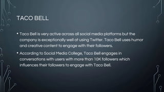 TACO BELL
• Taco Bell is very active across all social media platforms but the
company is exceptionally well at using Twitter. Taco Bell uses humor
and creative content to engage with their followers.
• According to Social Media College, Taco Bell engages in
conversations with users with more than 10K followers which
influences their followers to engage with Taco Bell.
 