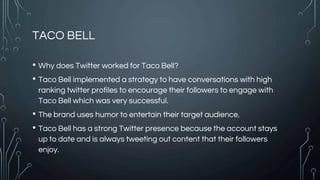 TACO BELL
• Why does Twitter worked for Taco Bell?
• Taco Bell implemented a strategy to have conversations with high
ranking twitter profiles to encourage their followers to engage with
Taco Bell which was very successful.
• The brand uses humor to entertain their target audience.
• Taco Bell has a strong Twitter presence because the account stays
up to date and is always tweeting out content that their followers
enjoy.
 