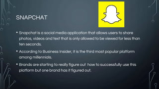 SNAPCHAT
• Snapchat is a social media application that allows users to share
photos, videos and text that is only allowed to be viewed for less than
ten seconds.
• According to Business Insider, it is the third most popular platform
among millennials.
• Brands are starting to really figure out how to successfully use this
platform but one brand has it figured out.
 