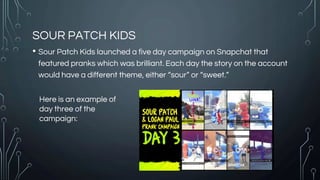 SOUR PATCH KIDS
• Sour Patch Kids launched a five day campaign on Snapchat that
featured pranks which was brilliant. Each day the story on the account
would have a different theme, either “sour” or “sweet.”
Here is an example of
day three of the
campaign:
 