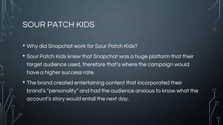 SOUR PATCH KIDS
• Why did Snapchat work for Sour Patch Kids?
• Sour Patch Kids knew that Snapchat was a huge platform that their
target audience used, therefore that’s where the campaign would
have a higher success rate.
• The brand created entertaining content that incorporated their
brand’s “personality” and had the audience anxious to know what the
account’s story would entail the next day.
 